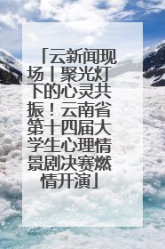 云新闻现场丨聚光灯下的心灵共振！云南省第十四届大学生心理情景剧决赛燃情开演