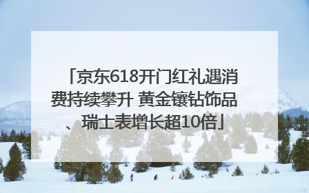 京东618开门红礼遇消费持续攀升 黄金镶钻饰品、瑞士表增长超10倍