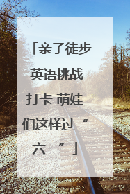 亲子徒步 英语挑战打卡 萌娃们这样过“六一”