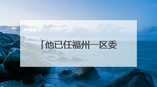 他已任福州一区委常委、区政府副区长人选（附简历）