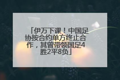 伊万下课！中国足协按合约单方终止合作，其曾带领国足4胜2平8负