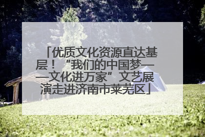 优质文化资源直达基层！“我们的中国梦——文化进万家”文艺展演走进济南市莱芜区