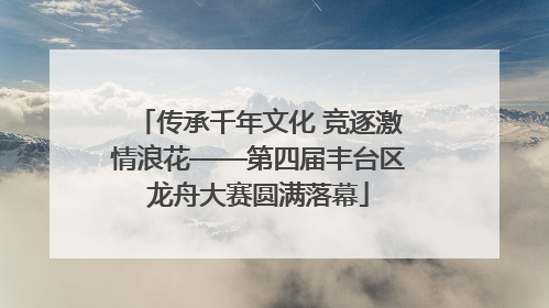 传承千年文化 竞逐激情浪花——第四届丰台区龙舟大赛圆满落幕