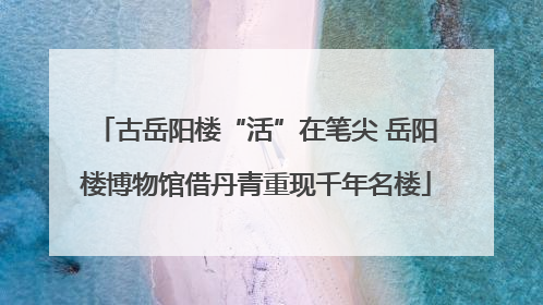 古岳阳楼“活”在笔尖 岳阳楼博物馆借丹青重现千年名楼