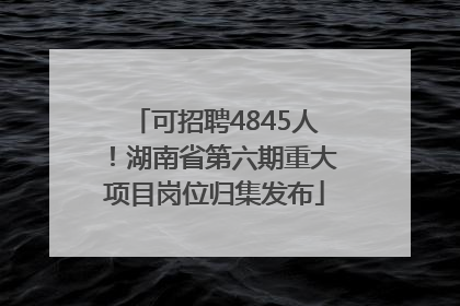可招聘4845人！湖南省第六期重大项目岗位归集发布