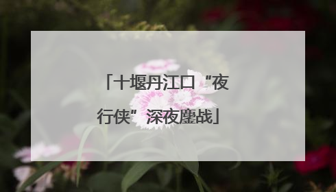 十堰丹江口“夜行侠”深夜鏖战