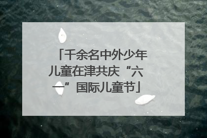 千余名中外少年儿童在津共庆“六一”国际儿童节
