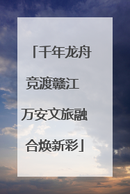 千年龙舟竞渡赣江 万安文旅融合焕新彩
