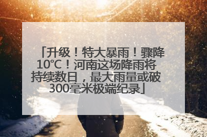 升级！特大暴雨！骤降10℃！河南这场降雨将持续数日，最大雨量或破300毫米极端纪录