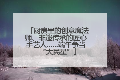 厨房里的创意魔法师、非遗传承的匠心手艺人……端午争当“大民星”