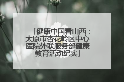健康中国看山西：太原市杏花岭区中心医院外联服务部健康教育活动纪实