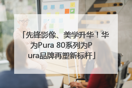 先锋影像、美学升华！华为Pura 80系列为Pura品牌再塑新标杆