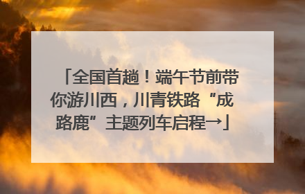 全国首趟！端午节前带你游川西，川青铁路“成路鹿”主题列车启程→