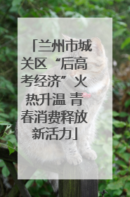 兰州市城关区“后高考经济”火热升温 青春消费释放新活力
