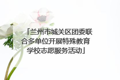 兰州市城关区团委联合多单位开展特殊教育学校志愿服务活动