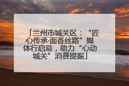 兰州市城关区：“匠心传承·面香丝路”媒体行启幕，助力“心动城关”消费提振