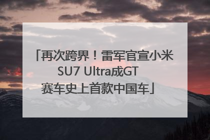 再次跨界！雷军官宣小米SU7 Ultra成GT赛车史上首款中国车