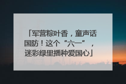 军营粽叶香，童声话国防！这个“六一”，迷彩绿里播种爱国心