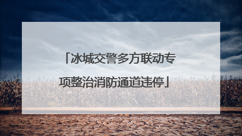 冰城交警多方联动专项整治消防通道违停