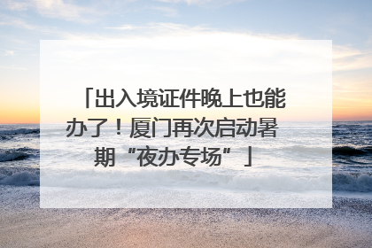 出入境证件晚上也能办了！厦门再次启动暑期“夜办专场”