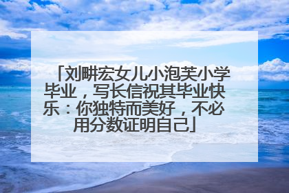 刘畊宏女儿小泡芙小学毕业，写长信祝其毕业快乐：你独特而美好，不必用分数证明自己