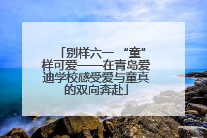 别样六一 “童”样可爱——在青岛爱迪学校感受爱与童真的双向奔赴