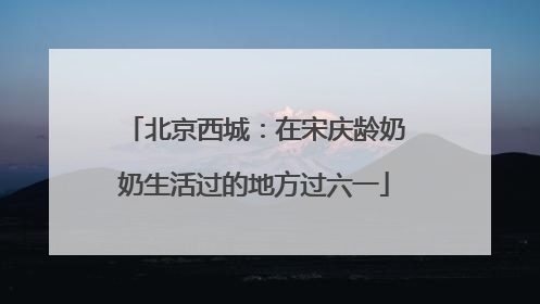 北京西城：在宋庆龄奶奶生活过的地方过六一