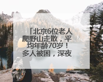 北京6位老人爬野山走散，平均年龄70岁！多人被困，深夜冒雨救援