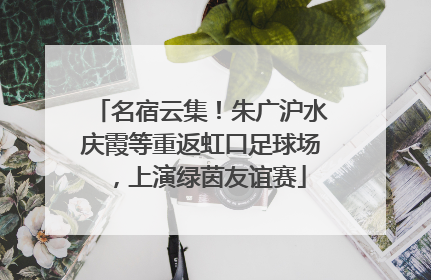 名宿云集！朱广沪水庆霞等重返虹口足球场，上演绿茵友谊赛