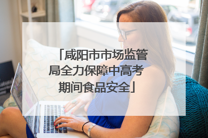 咸阳市市场监管局全力保障中高考期间食品安全