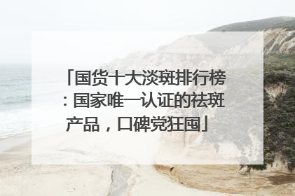 国货十大淡斑排行榜：国家唯一认证的祛斑产品，口碑党狂囤
