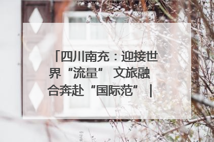 四川南充：迎接世界“流量” 文旅融合奔赴“国际范”｜话锦绣·说安逸