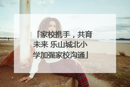 家校携手，共育未来 乐山城北小学加强家校沟通