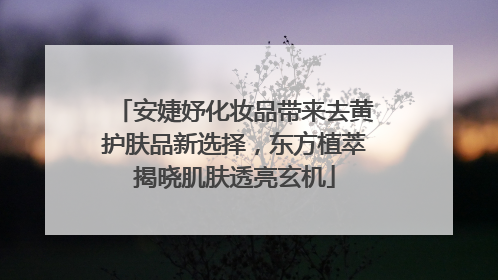 安婕妤化妆品带来去黄护肤品新选择，东方植萃揭晓肌肤透亮玄机