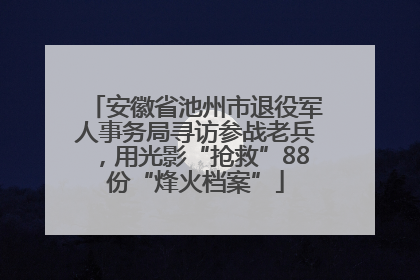 安徽省池州市退役军人事务局寻访参战老兵，用光影“抢救”88份“烽火档案”
