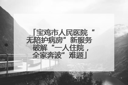 宝鸡市人民医院“无陪护病房”新服务 破解“一人住院，全家奔波”难题