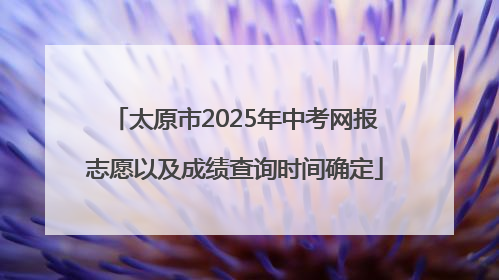 太原市2025年中考网报志愿以及成绩查询时间确定