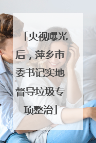 央视曝光后，萍乡市委书记实地督导垃圾专项整治