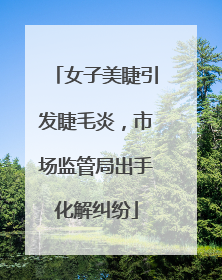 女子美睫引发睫毛炎，市场监管局出手化解纠纷
