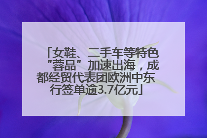 女鞋、二手车等特色“蓉品”加速出海，成都经贸代表团欧洲中东行签单逾3.7亿元