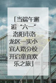 当端午邂逅“六一” 洛阳市洛龙区一实小宜人路分校开启童真欢乐之旅