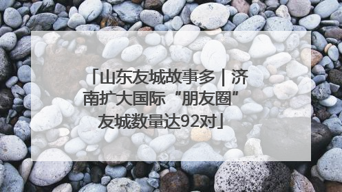 山东友城故事多｜济南扩大国际“朋友圈”友城数量达92对