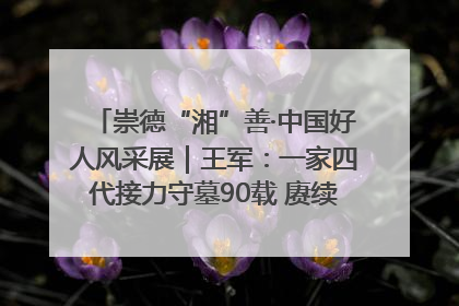 崇德“湘”善·中国好人风采展｜王军：一家四代接力守墓90载 赓续红色血脉践初心