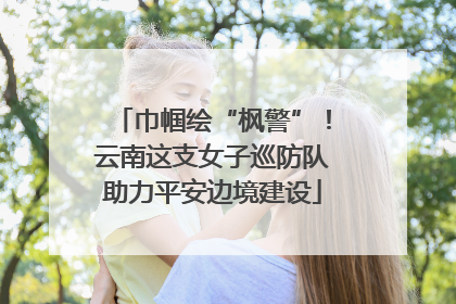 巾帼绘“枫警”！云南这支女子巡防队助力平安边境建设