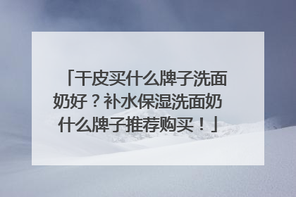 干皮买什么牌子洗面奶好？补水保湿洗面奶什么牌子推荐购买！
