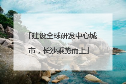 建设全球研发中心城市，长沙乘势而上