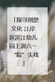 探寻荆楚文化 江岸区滨江幼儿园上演六一“粽”头戏