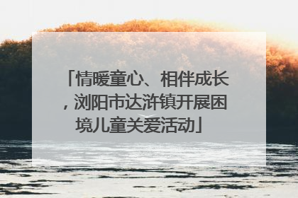 情暖童心、相伴成长，浏阳市达浒镇开展困境儿童关爱活动