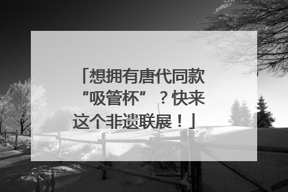 想拥有唐代同款“吸管杯”？快来这个非遗联展！