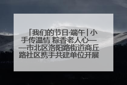 我们的节日·端午│小手传温情 粽香老人心——市北区洛阳路街道商丘路社区携手共建单位开展端午主题活动
